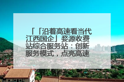「沿着高速看当代江西国企」婺源收费站综合服务站：创新服务模式，点亮高速出行新体验