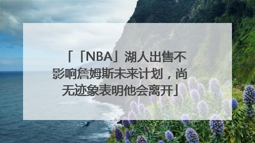 「NBA」湖人出售不影响詹姆斯未来计划，尚无迹象表明他会离开