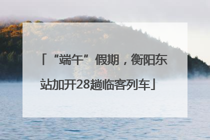 “端午”假期，衡阳东站加开28趟临客列车