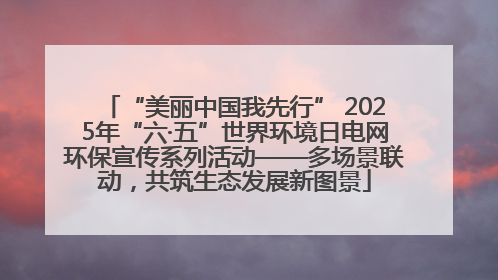 “美丽中国我先行” 2025年“六·五”世界环境日电网环保宣传系列活动——多场景联动，共筑生态发展新图景