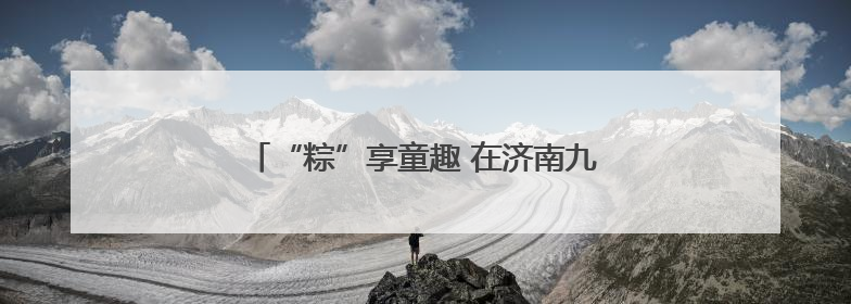 “粽”享童趣 在济南九如山感受双节野趣玩法