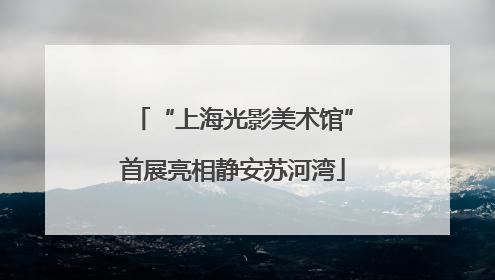 “上海光影美术馆”首展亮相静安苏河湾