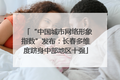 “中国城市网络形象指数”发布：长春多维度跻身中部地区十强