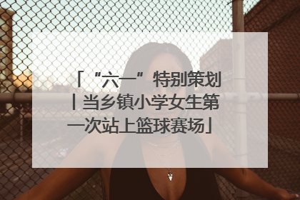 “六一”特别策划丨当乡镇小学女生第一次站上篮球赛场