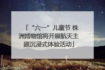 “六一”儿童节 株洲博物馆将开展航天主题沉浸式体验活动