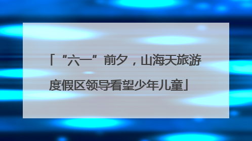 “六一”前夕，山海天旅游度假区领导看望少年儿童