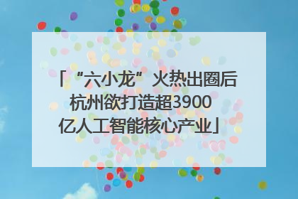 “六小龙”火热出圈后 杭州欲打造超3900亿人工智能核心产业