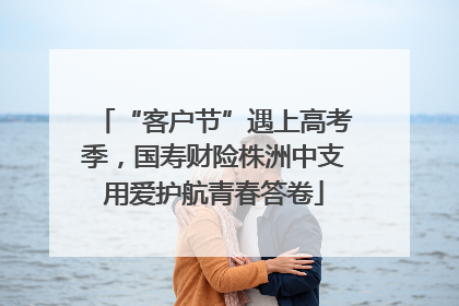 “客户节”遇上高考季，国寿财险株洲中支用爱护航青春答卷