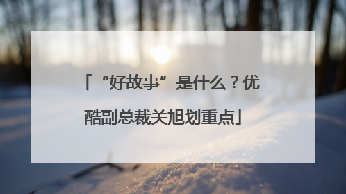 “好故事”是什么？优酷副总裁关旭划重点