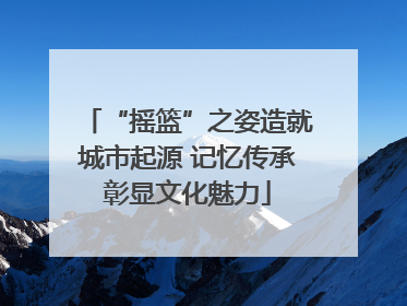 “摇篮”之姿造就城市起源 记忆传承彰显文化魅力