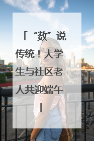 “数”说传统！大学生与社区老人共迎端午