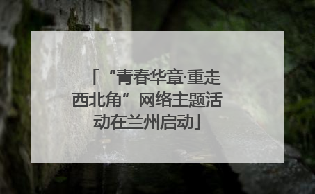 “青春华章·重走西北角”网络主题活动在兰州启动