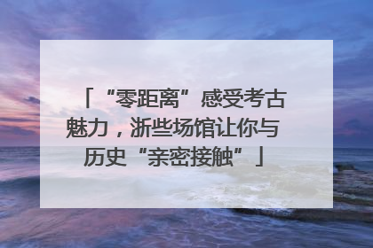 “零距离”感受考古魅力，浙些场馆让你与历史“亲密接触”