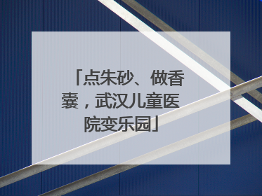 点朱砂、做香囊，武汉儿童医院变乐园