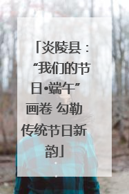 炎陵县：“我们的节日•端午”画卷 勾勒传统节日新韵
