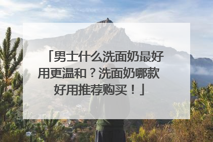 男士什么洗面奶最好用更温和？洗面奶哪款好用推荐购买！