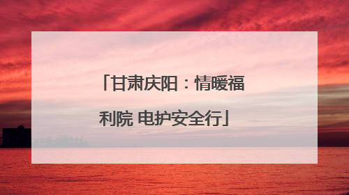 甘肃庆阳：情暖福利院 电护安全行