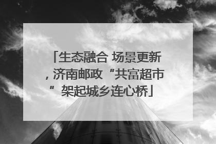 生态融合 场景更新，济南邮政“共富超市”架起城乡连心桥