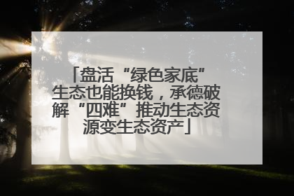 盘活“绿色家底” 生态也能换钱，承德破解“四难”推动生态资源变生态资产