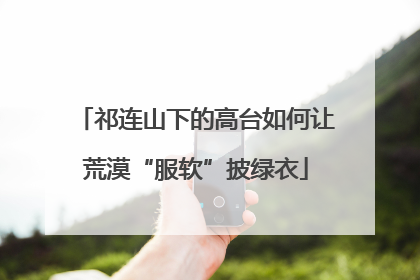 祁连山下的高台如何让荒漠“服软”披绿衣