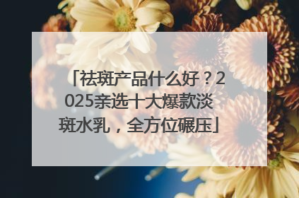 祛斑产品什么好？2025亲选十大爆款淡斑水乳，全方位碾压