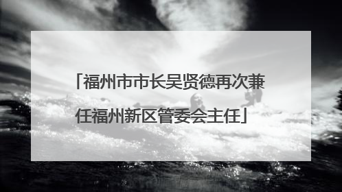福州市市长吴贤德再次兼任福州新区管委会主任