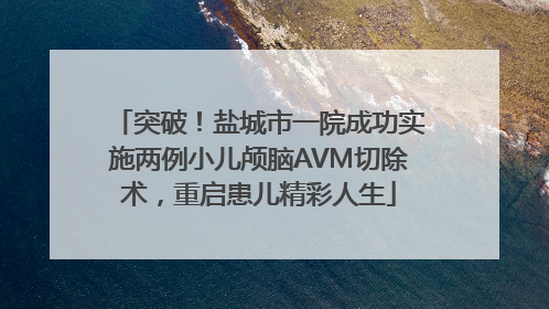突破！盐城市一院成功实施两例小儿颅脑AVM切除术，重启患儿精彩人生