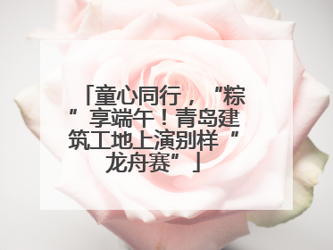 童心同行，“粽”享端午！青岛建筑工地上演别样“龙舟赛”