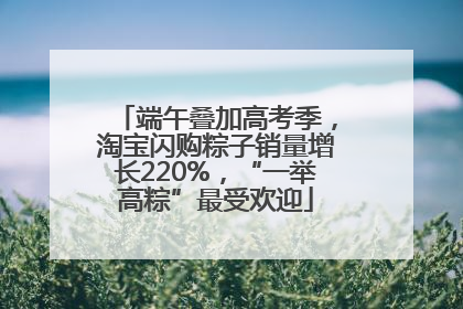 端午叠加高考季，淘宝闪购粽子销量增长220%，“一举高粽”最受欢迎