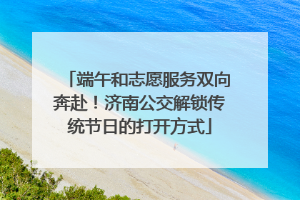 端午和志愿服务双向奔赴！济南公交解锁传统节日的打开方式