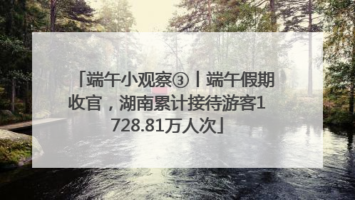 端午小观察③丨端午假期收官，湖南累计接待游客1728.81万人次