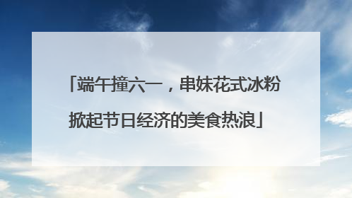 端午撞六一，串妹花式冰粉掀起节日经济的美食热浪