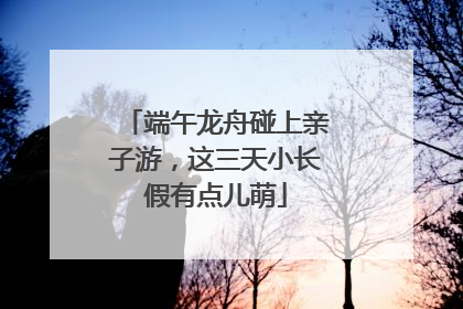 端午龙舟碰上亲子游，这三天小长假有点儿萌