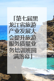 第七届黑龙江省旅游产业发展大会提升旅游服务质量业务培训班圆满落幕
