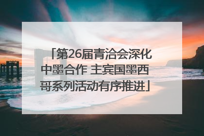 第26届青洽会深化中墨合作 主宾国墨西哥系列活动有序推进