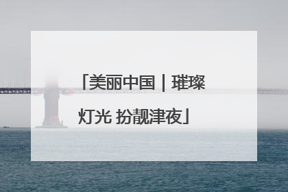 美丽中国｜璀璨灯光 扮靓津夜