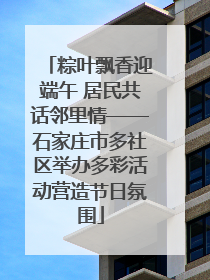 粽叶飘香迎端午 居民共话邻里情——石家庄市多社区举办多彩活动营造节日氛围