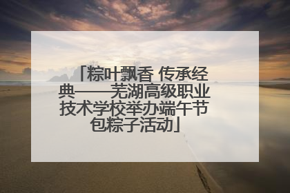粽叶飘香 传承经典——芜湖高级职业技术学校举办端午节包粽子活动