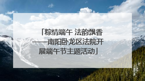 粽情端午 法韵飘香——南阳卧龙区法院开展端午节主题活动