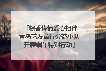 粽香传情爱心相伴 青岛艺发童行公益小队开展端午特别行动