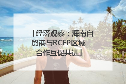 经济观察：海南自贸港与RCEP区域合作互促共进