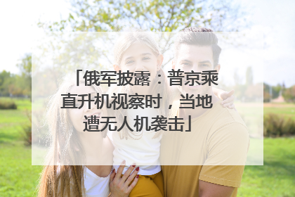 俄军披露：普京乘直升机视察时，当地遭无人机袭击