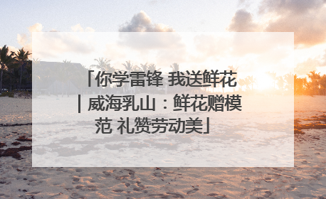 你学雷锋 我送鲜花｜威海乳山：鲜花赠模范 礼赞劳动美