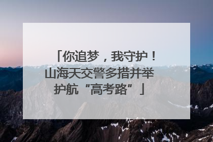 你追梦，我守护！山海天交警多措并举护航“高考路”