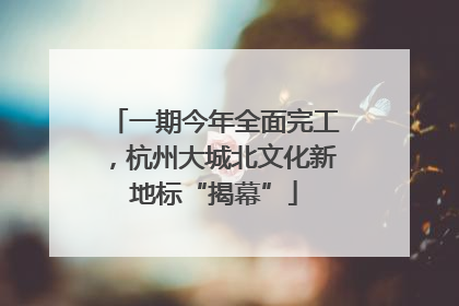 一期今年全面完工，杭州大城北文化新地标“揭幕”