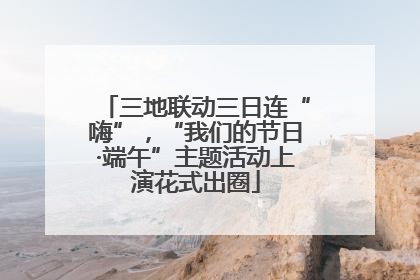 三地联动三日连“嗨”，“我们的节日·端午”主题活动上演花式出圈