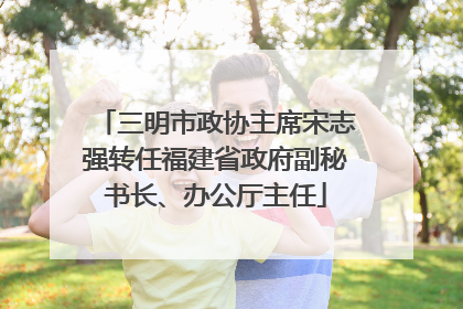 三明市政协主席宋志强转任福建省政府副秘书长、办公厅主任