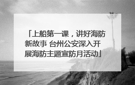 上船第一课，讲好海防新故事 台州公安深入开展海防主题宣防月活动