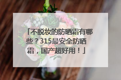 不脱妆的防晒霜有哪些？315最安全防晒霜，国产超好用！