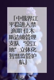 中俄界江平稳进入禁渔期 佳木斯边境管理支队“空江地”立体化智慧监管护航